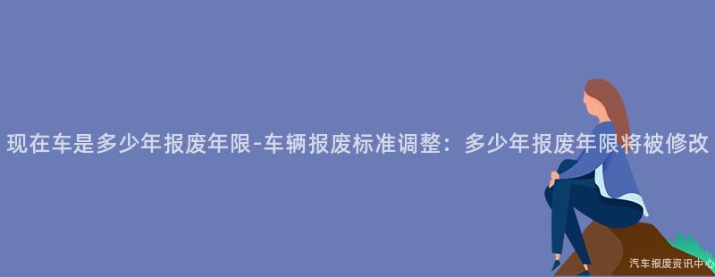 现在车是多少年报废年限-车辆报废标准调整：多少年报废年限将被修改