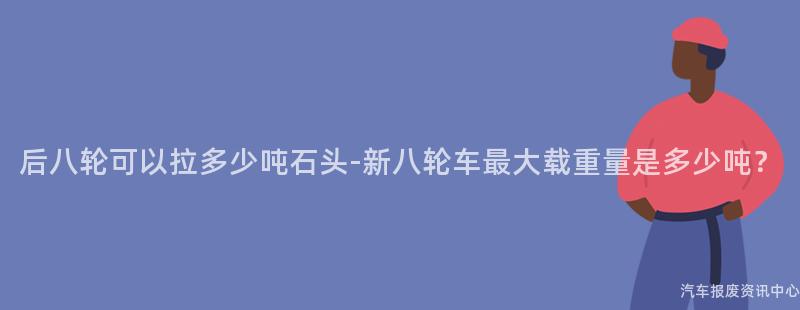 后八轮可以拉多少吨石头-新八轮车最大载重量是多少吨？