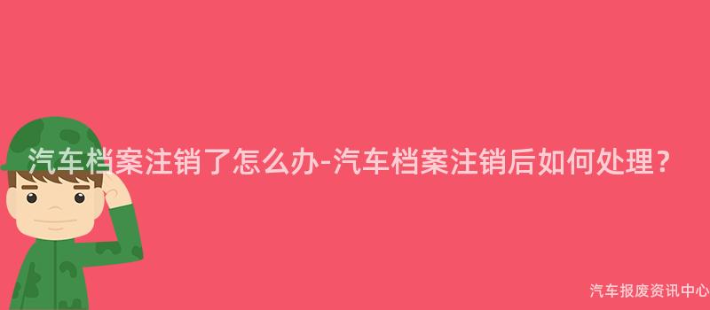 汽车档案注销了怎么办-汽车档案注销后如何处理？
