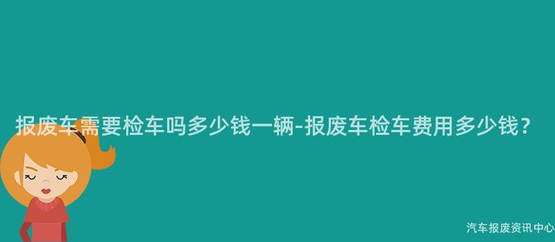 报废车需要检车吗多少钱一辆-报废车检车费用多少钱？