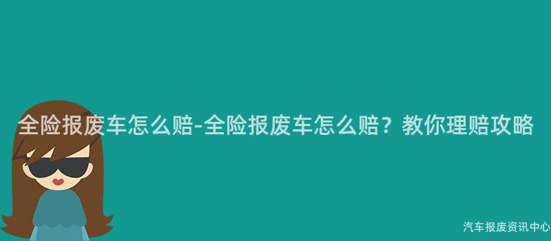 全险报废车怎么赔-全险报废车怎么赔？教你理赔攻略