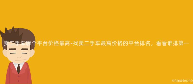 卖二手车哪个平台价格最高-找卖二手车最高价格的平台排名，看看谁排第一
