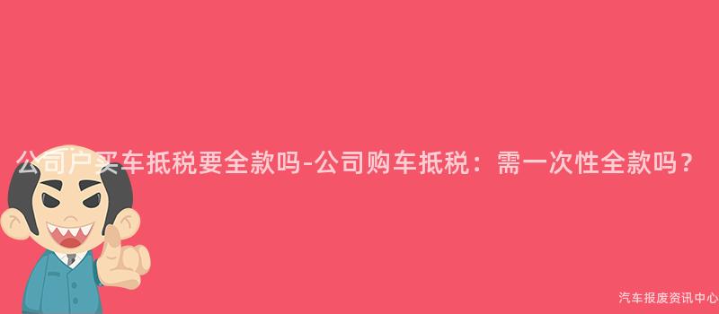 公司户买车抵税要全款吗-公司购车抵税：需一次性全款吗？