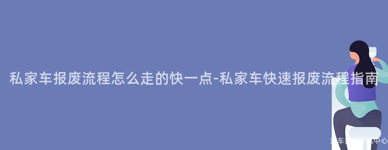 私家车报废流程怎么走的快一点-私家车快速报废流程指南