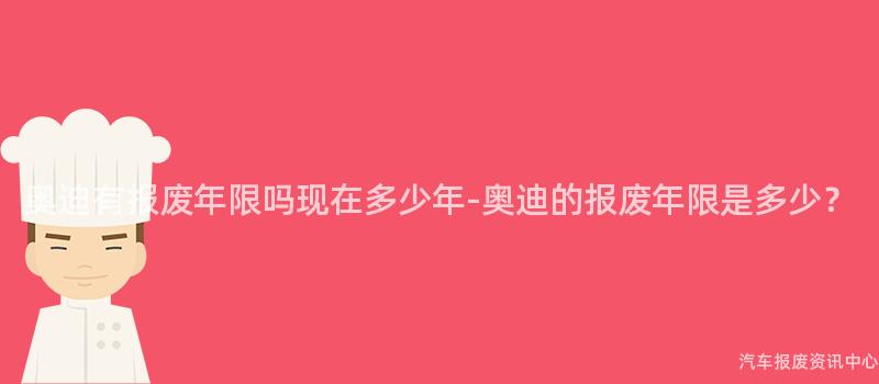 奥迪有报废年限吗现在多少年-奥迪的报废年限是多少？