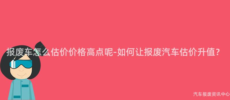 报废车怎么估价价格高点呢-如何让报废汽车估价升值？