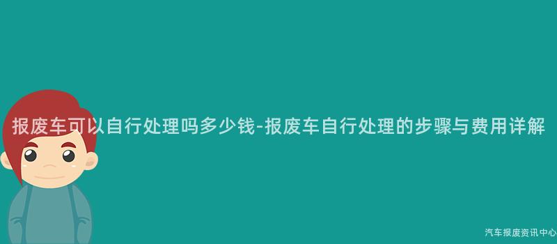 报废车可以自行处理吗多少钱-报废车自行处理的步骤与费用详解