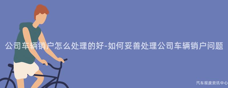 公司车辆销户怎么处理的好-如何妥善处理公司车辆销户问题
