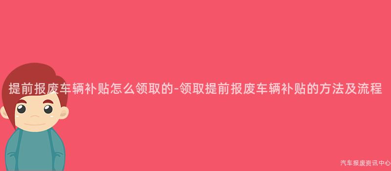 提前报废车辆补贴怎么领取的-领取提前报废车辆补贴的方法及流程