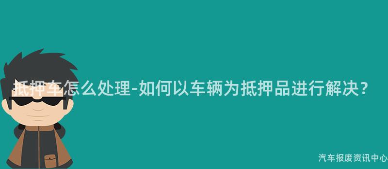 抵押车怎么处理-如何以车辆为抵押品进行解决？
