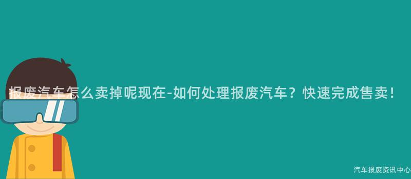 报废汽车怎么卖掉呢现在-如何处理报废汽车？快速完成售卖！