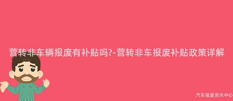 营转非车辆报废有补贴吗?-营转非车报废补贴政策详解