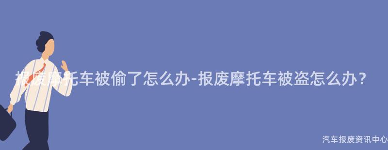 报废摩托车被偷了怎么办-报废摩托车被盗怎么办？