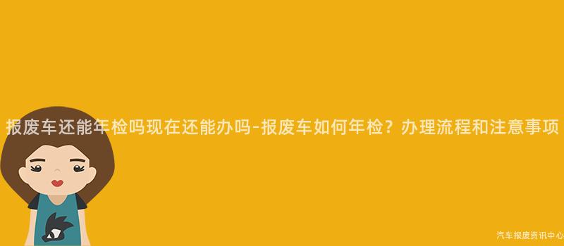 报废车还能年检吗现在还能办吗-报废车如何年检？办理流程和注意事项