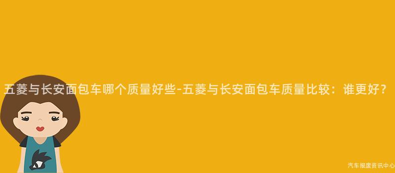 五菱与长安面包车哪个质量好些-五菱与长安面包车质量比较：谁更好？