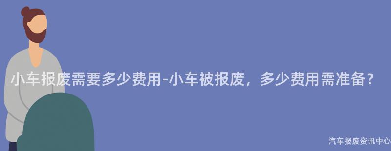 小车报废需要多少费用-小车被报废，多少费用需准备？