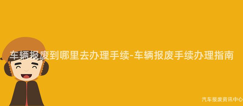 车辆报废到哪里去办理手续-车辆报废手续办理指南