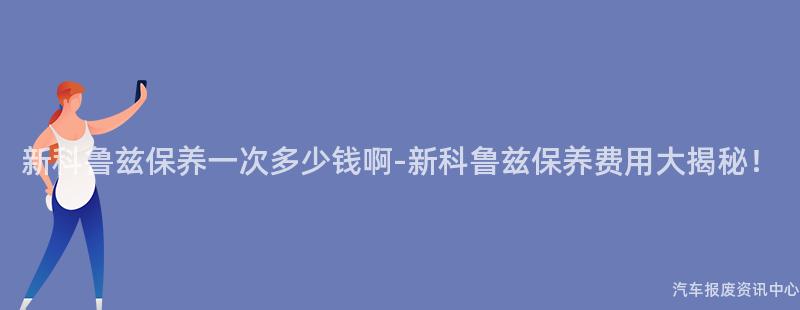 新科鲁兹保养一次多少钱啊-新科鲁兹保养费用大揭秘！