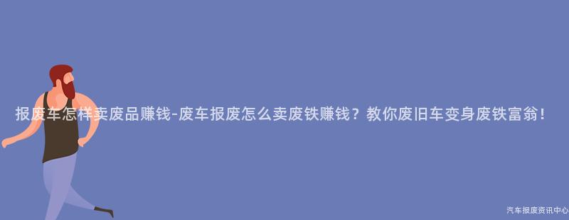 报废车怎样卖废品赚钱-废车报废怎么卖废铁赚钱？教你废旧车变身废铁富翁！