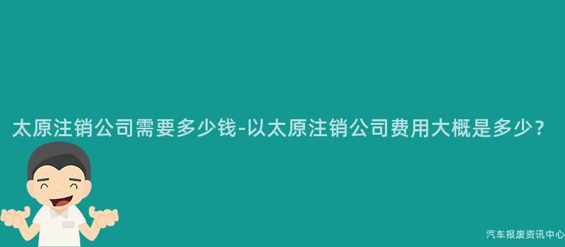 太原注销公司需要多少钱-以太原注销公司费用大概是多少？