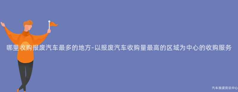 哪里收购报废汽车最多的地方-以报废汽车收购量最高的区域为中心的收购服务