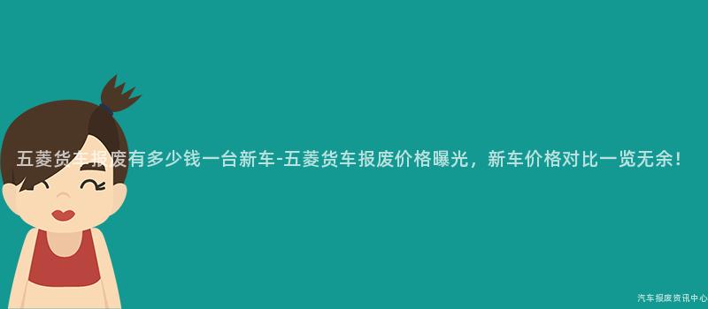 五菱货车报废有多少钱一台新车-五菱货车报废价格曝光，新车价格对比一览无余！