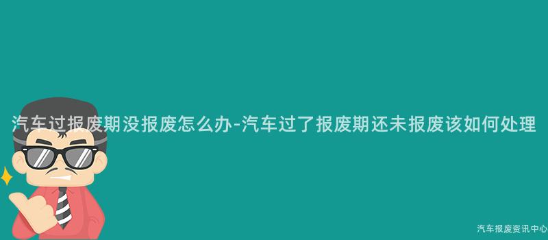 汽车过报废期没报废怎么办-汽车过了报废期还未报废该如何处理