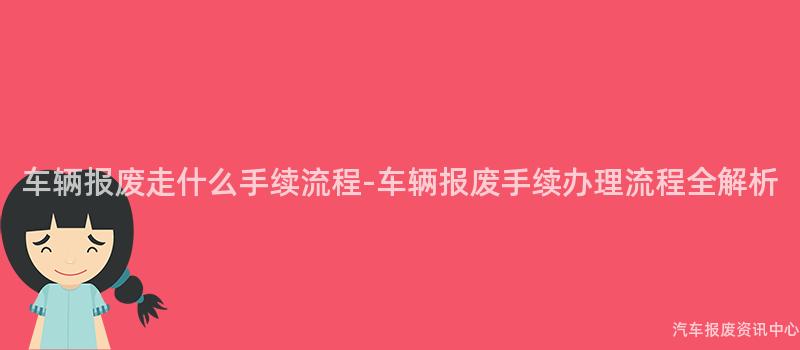 车辆报废走什么手续流程-车辆报废手续办理流程全解析