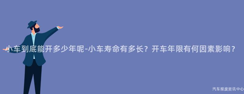 小车到底能开多少年呢-小车寿命有多长？开车年限有何因素影响？