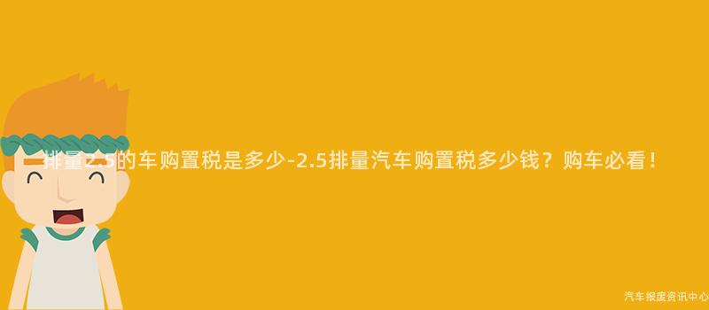 排量2.5的车购置税是多少-2.5排量汽车购置税多少钱？购车必看！