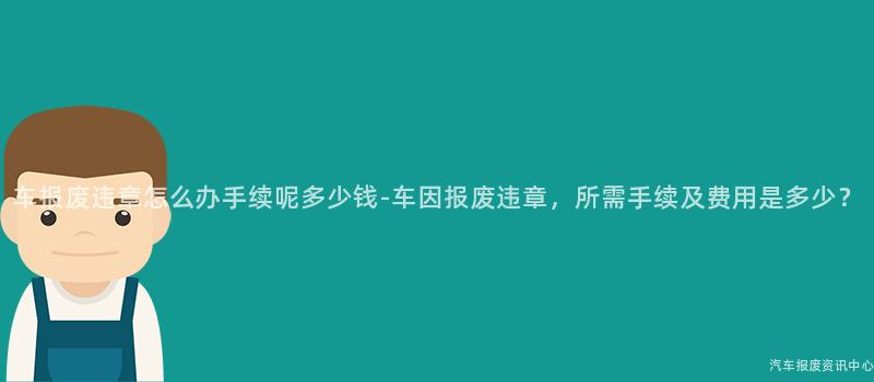 车报废违章怎么办手续呢多少钱-车因报废违章，所需手续及费用是多少？