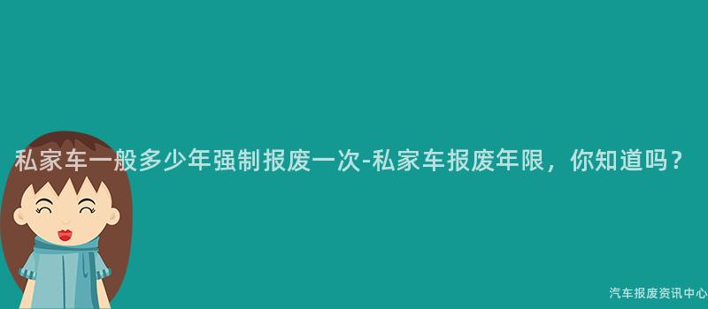 私家车一般多少年强制报废一次-私家车报废年限，你知道吗？