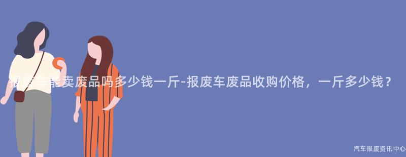 报废车能卖废品吗多少钱一斤-报废车废品收购价格，一斤多少钱？