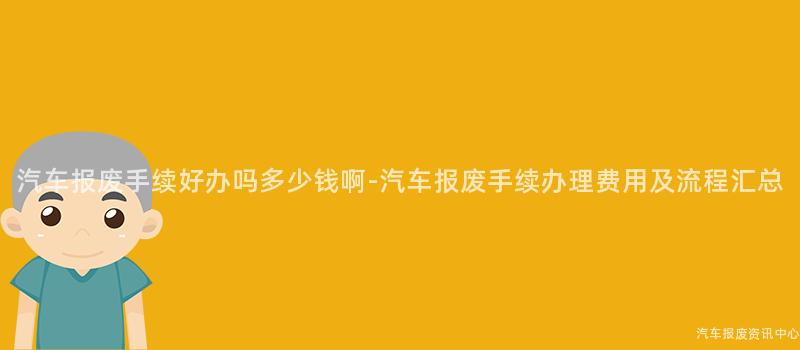 汽车报废手续好办吗多少钱啊-汽车报废手续办理费用及流程汇总