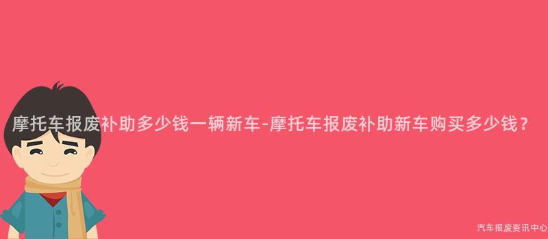 摩托车报废补助多少钱一辆新车-摩托车报废补助新车购买多少钱？