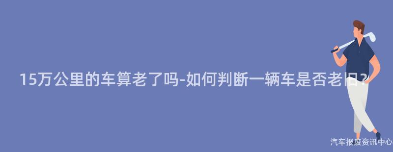 15万公里的车算老了吗-如何判断一辆车是否老旧？