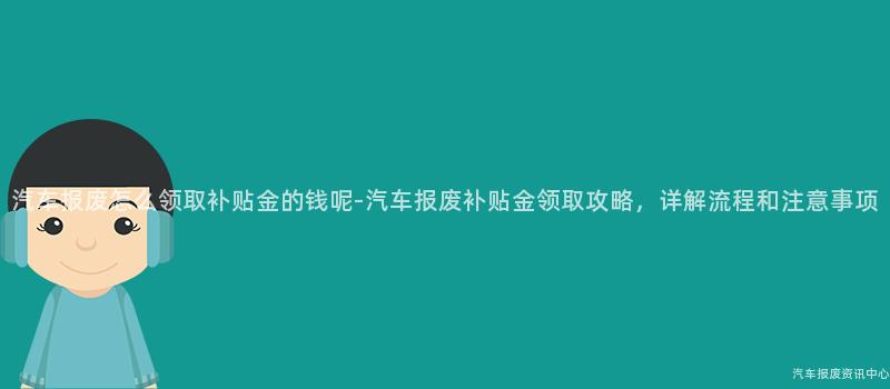 汽车报废怎么领取补贴金的钱呢-汽车报废补贴金领取攻略，详解流程和注意事项