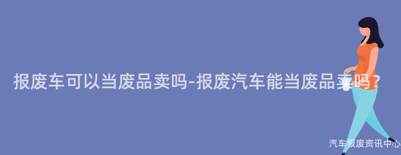 报废车可以当废品卖吗-报废汽车能当废品卖吗？