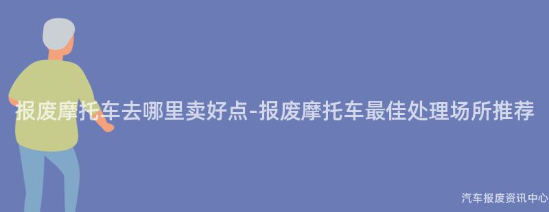 报废摩托车去哪里卖好点-报废摩托车最佳处理场所推荐