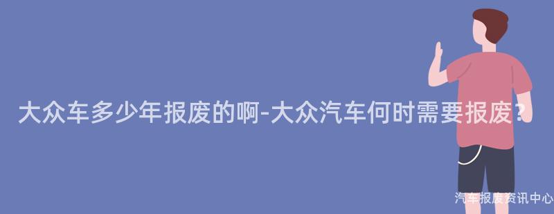 大众车多少年报废的啊-大众汽车何时需要报废？