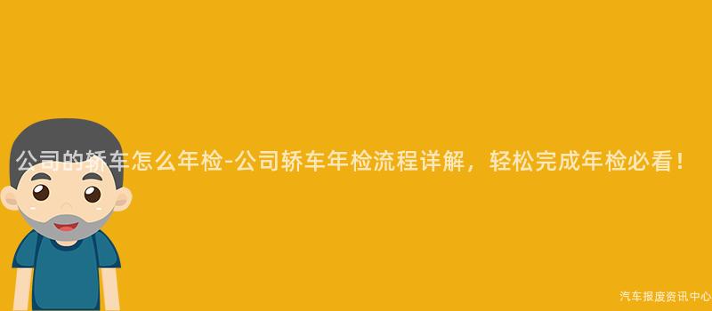 公司的轿车怎么年检-公司轿车年检流程详解，轻松完成年检必看！
