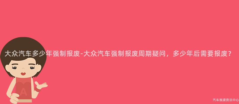 大众汽车多少年强制报废-大众汽车强制报废周期疑问，多少年后需要报废？