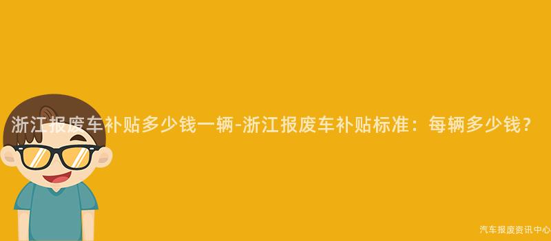 浙江报废车补贴多少钱一辆-浙江报废车补贴标准：每辆多少钱？