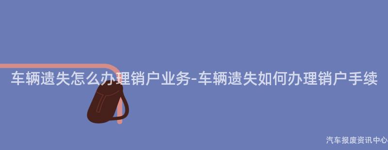车辆遗失怎么办理销户业务-车辆遗失如何办理销户手续