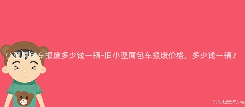 小型面包车报废多少钱一辆-旧小型面包车报废价格，多少钱一辆？