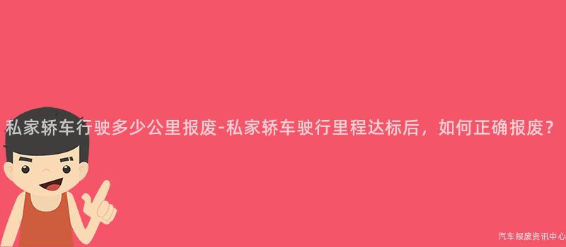 私家轿车行驶多少公里报废-私家轿车驶行里程达标后，如何正确报废？