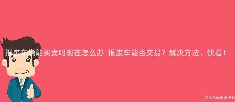 报废车辆能买卖吗现在怎么办-报废车能否交易？解决方法，快看！