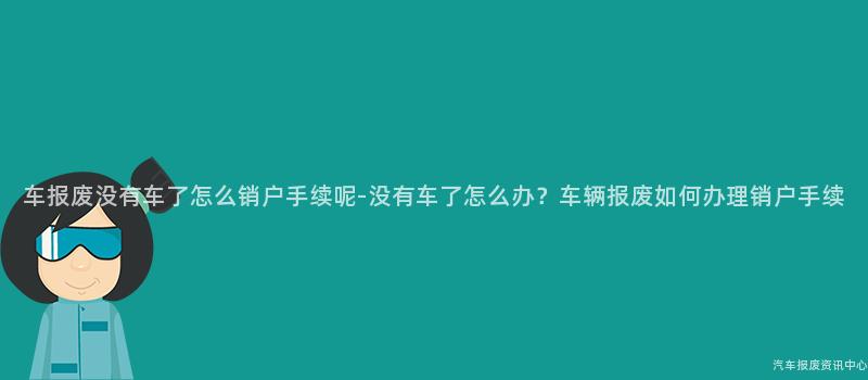 车报废没有车了怎么销户手续呢-没有车了怎么办？车辆报废如何办理销户手续
