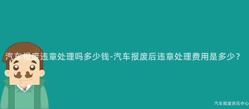 汽车报废违章处理吗多少钱-汽车报废后违章处理费用是多少？