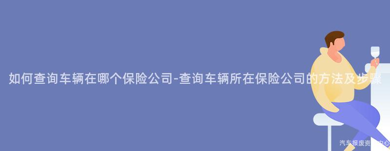 如何查询车辆在哪个保险公司-查询车辆所在保险公司的方法及步骤